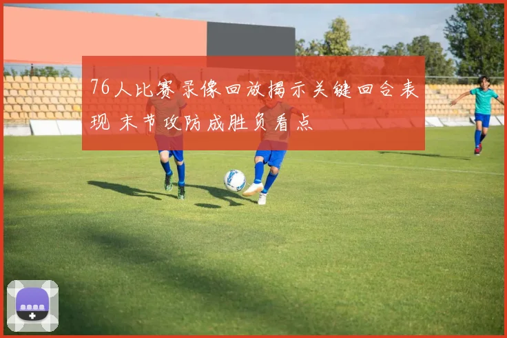 76人比赛录像回放揭示关键回合表现 末节攻防成胜负看点