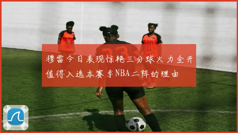 穆雷今日表现惊艳三分球火力全开值得入选本赛季NBA二阵的理由