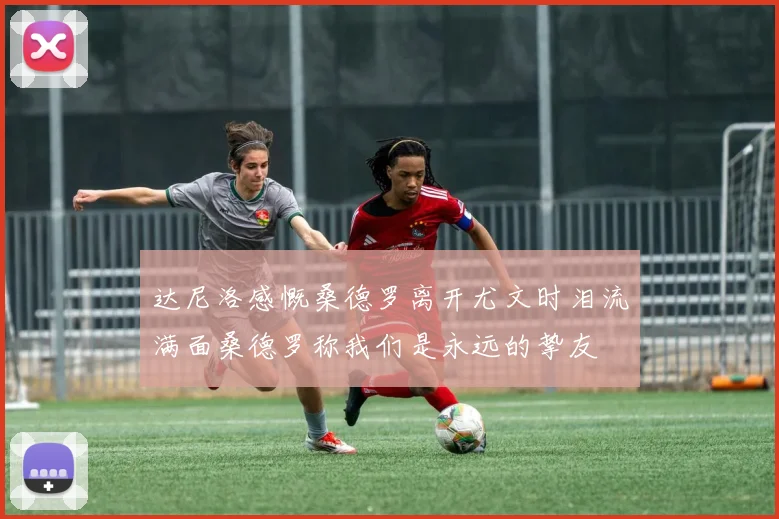 达尼洛感慨桑德罗离开尤文时泪流满面桑德罗称我们是永远的挚友