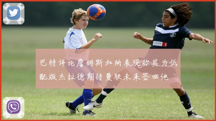 巴特评论詹姆斯加纳表现称其为低配版杰拉德期待曼联未来签回他