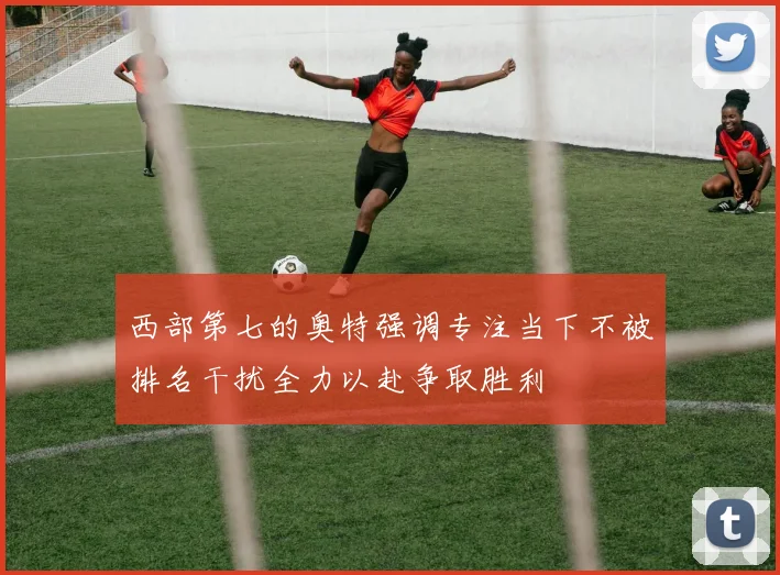 西部第七的奥特强调专注当下不被排名干扰全力以赴争取胜利
