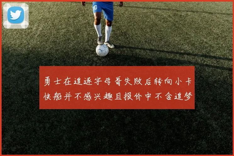 勇士在追逐字母哥失败后转向小卡快船并不感兴趣且报价中不含追梦