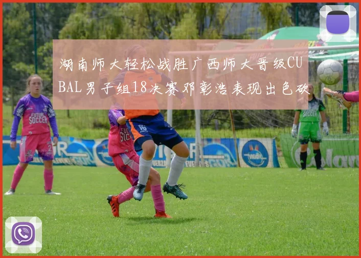 湖南师大轻松战胜广西师大晋级CUBAL男子组18决赛邓彰浩表现出色砍下26分7篮板