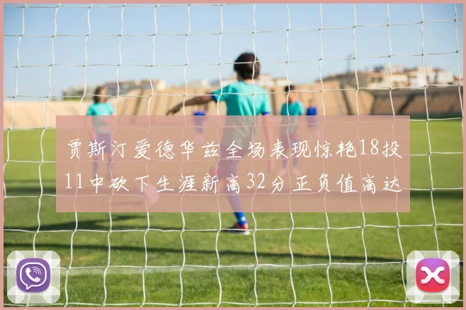 贾斯汀爱德华兹全场表现惊艳18投11中砍下生涯新高32分正负值高达47