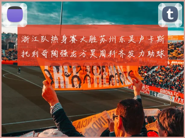 浙江队热身赛大胜苏州东吴卢卡斯托利奇陶强龙方昊周科齐发力助球队取胜
