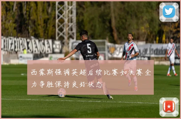 西蒙斯强调英超后续比赛如决赛全力争胜保持良好状态