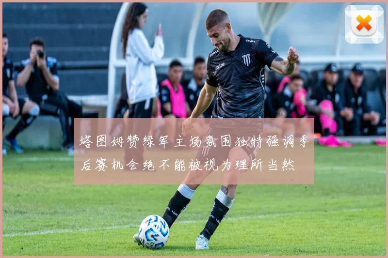 塔图姆赞绿军主场氛围独特强调季后赛机会绝不能被视为理所当然
